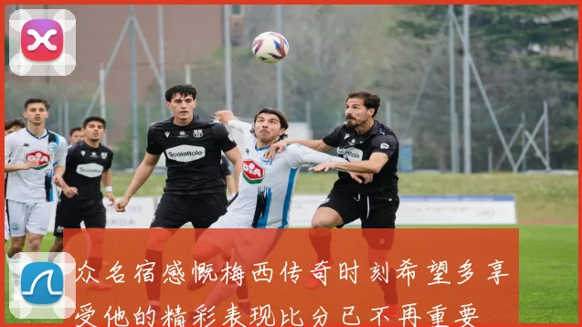 众名宿感慨梅西传奇时刻希望多享受他的精彩表现比分已不再重要