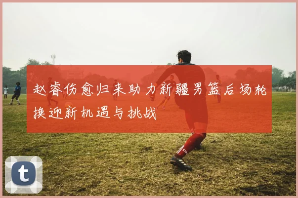 赵睿伤愈归来助力新疆男篮后场轮换迎新机遇与挑战